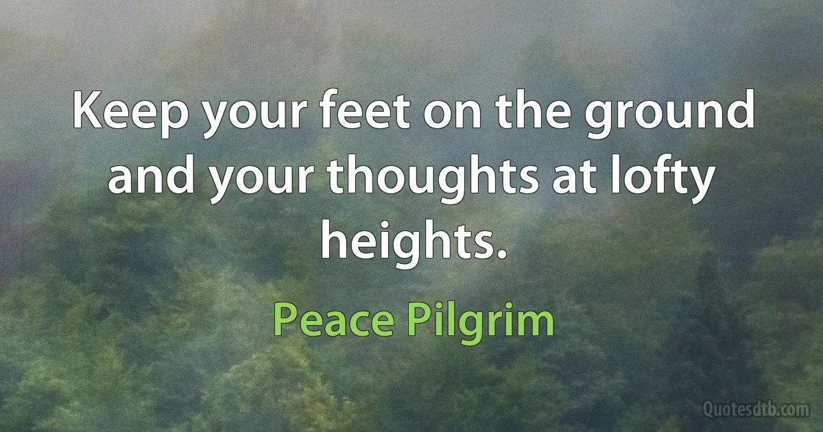 Keep your feet on the ground and your thoughts at lofty heights. (Peace Pilgrim)