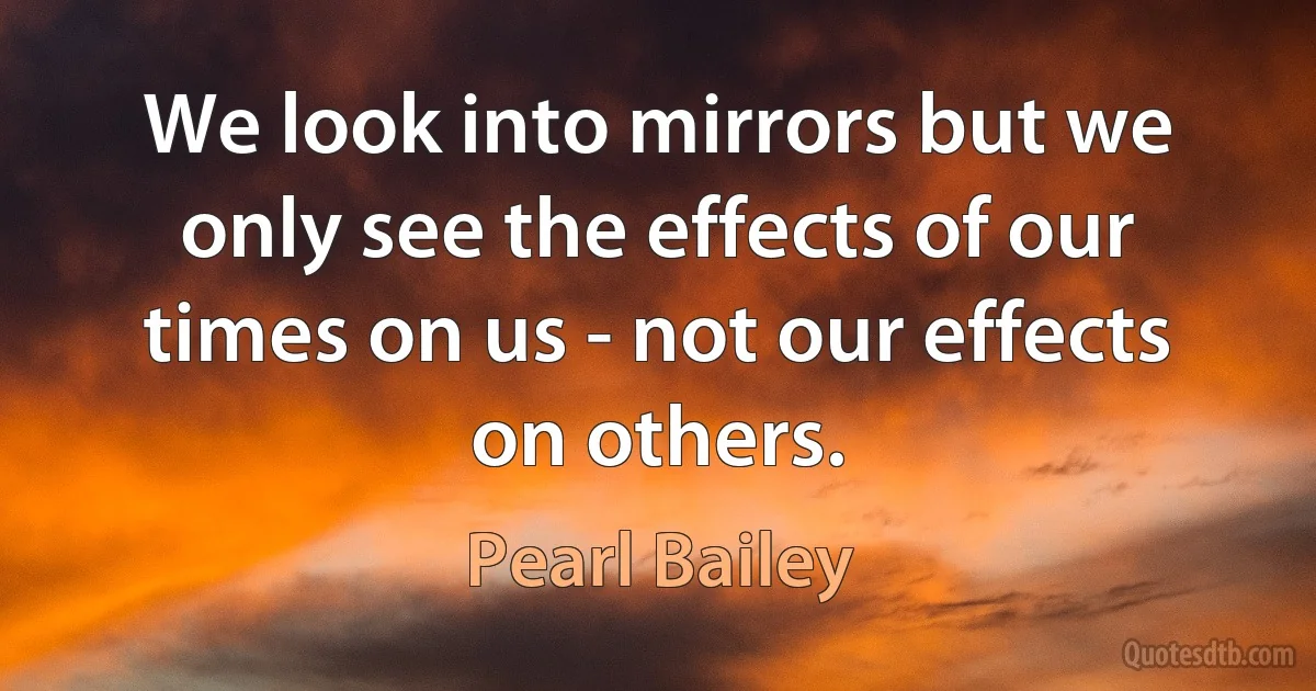 We look into mirrors but we only see the effects of our times on us - not our effects on others. (Pearl Bailey)