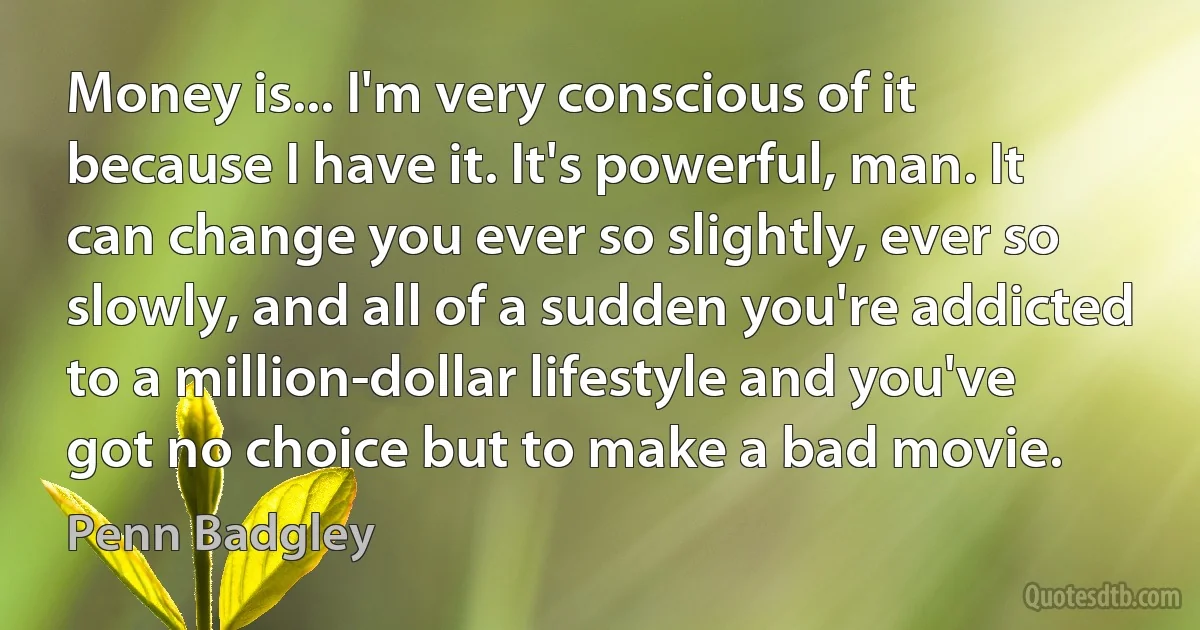 Money is... I'm very conscious of it because I have it. It's powerful, man. It can change you ever so slightly, ever so slowly, and all of a sudden you're addicted to a million-dollar lifestyle and you've got no choice but to make a bad movie. (Penn Badgley)