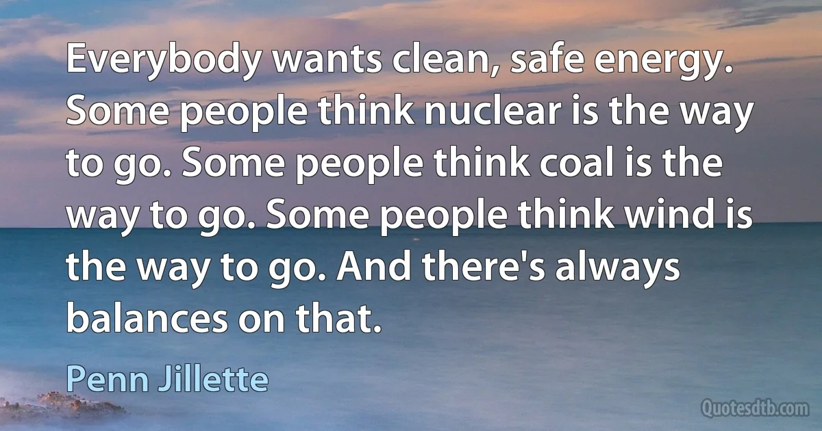 Everybody wants clean, safe energy. Some people think nuclear is the way to go. Some people think coal is the way to go. Some people think wind is the way to go. And there's always balances on that. (Penn Jillette)