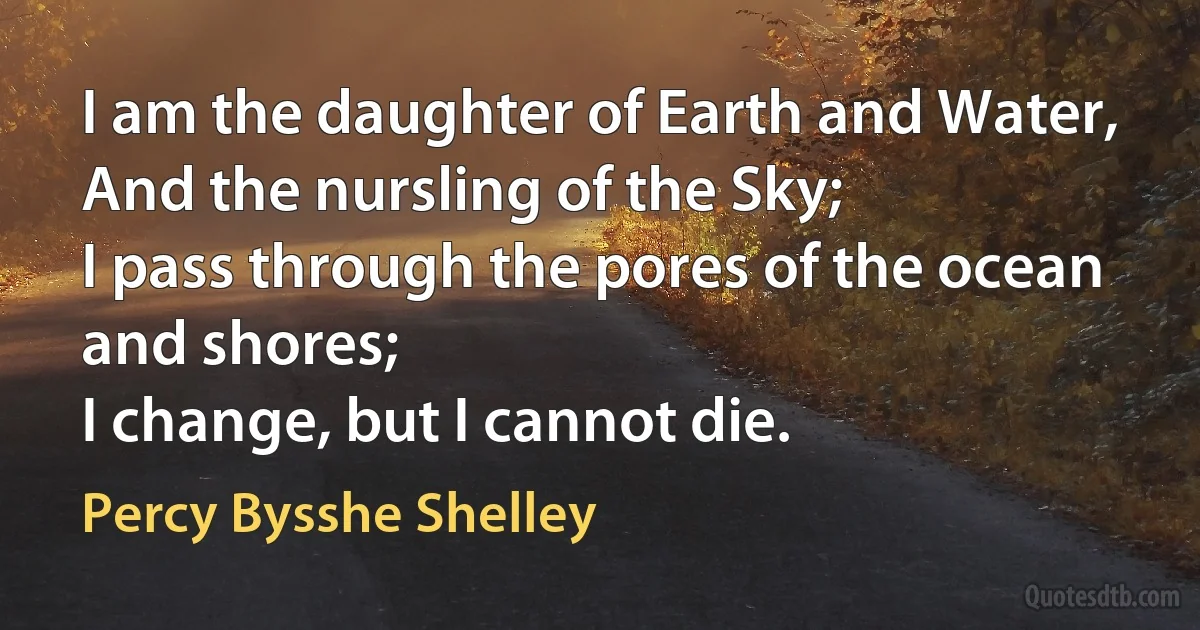 I am the daughter of Earth and Water,
And the nursling of the Sky;
I pass through the pores of the ocean and shores;
I change, but I cannot die. (Percy Bysshe Shelley)