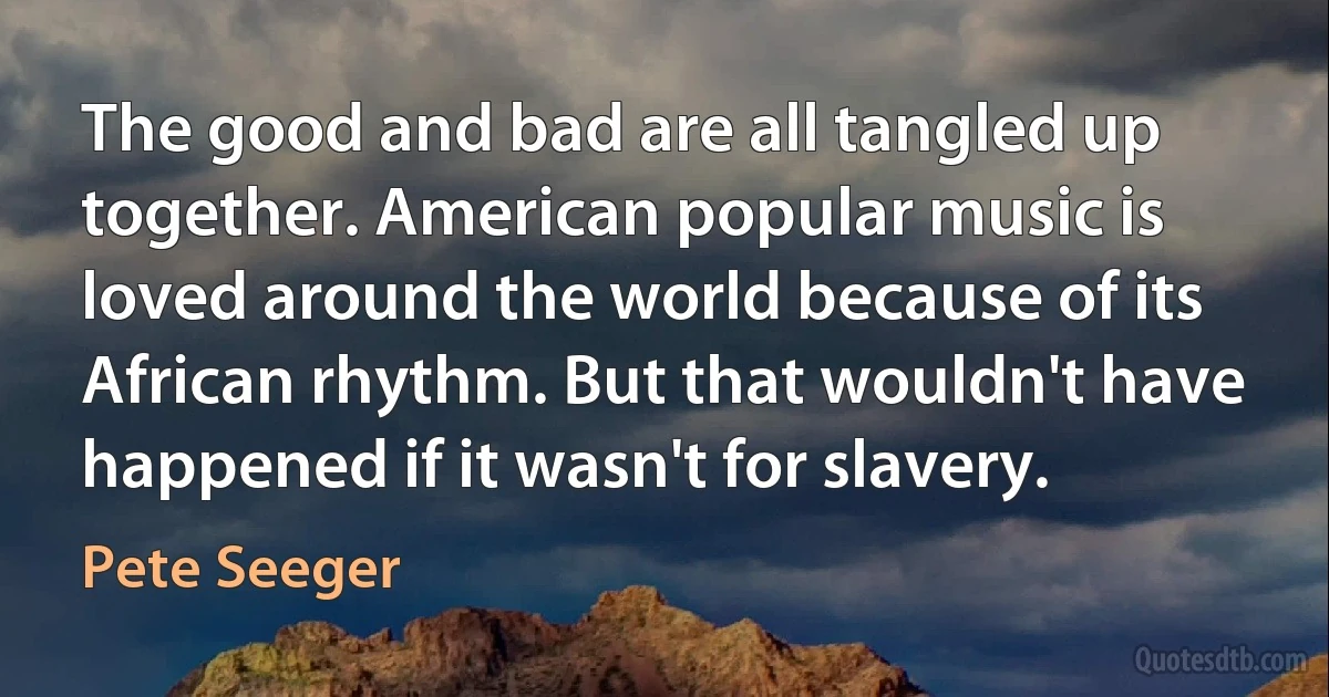 The good and bad are all tangled up together. American popular music is loved around the world because of its African rhythm. But that wouldn't have happened if it wasn't for slavery. (Pete Seeger)