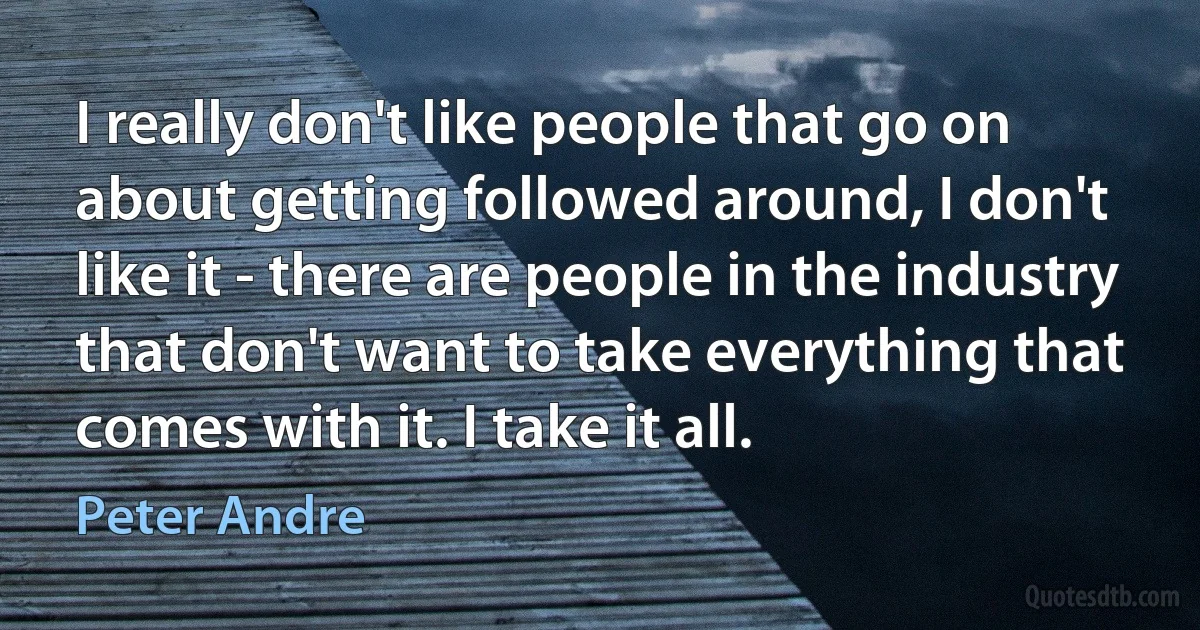 I really don't like people that go on about getting followed around, I don't like it - there are people in the industry that don't want to take everything that comes with it. I take it all. (Peter Andre)