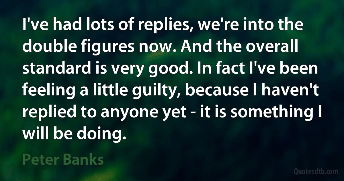 I've had lots of replies, we're into the double figures now. And the overall standard is very good. In fact I've been feeling a little guilty, because I haven't replied to anyone yet - it is something I will be doing. (Peter Banks)