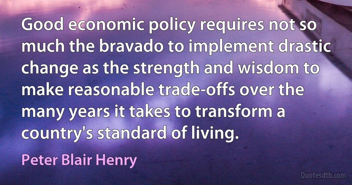 Good economic policy requires not so much the bravado to implement drastic change as the strength and wisdom to make reasonable trade-offs over the many years it takes to transform a country's standard of living. (Peter Blair Henry)