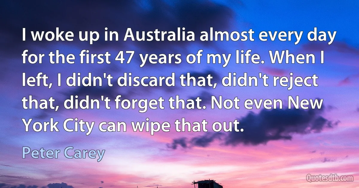 I woke up in Australia almost every day for the first 47 years of my life. When I left, I didn't discard that, didn't reject that, didn't forget that. Not even New York City can wipe that out. (Peter Carey)