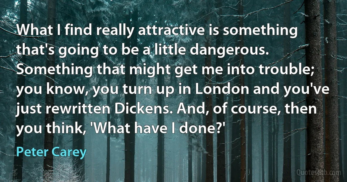 What I find really attractive is something that's going to be a little dangerous. Something that might get me into trouble; you know, you turn up in London and you've just rewritten Dickens. And, of course, then you think, 'What have I done?' (Peter Carey)