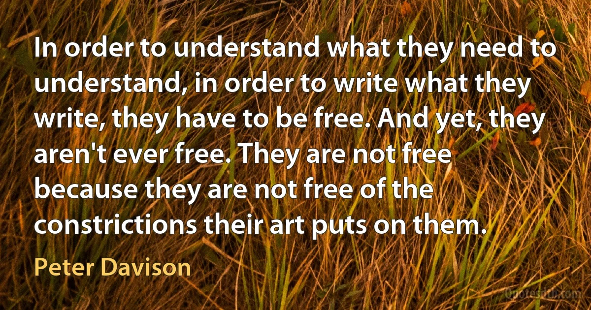 In order to understand what they need to understand, in order to write what they write, they have to be free. And yet, they aren't ever free. They are not free because they are not free of the constrictions their art puts on them. (Peter Davison)