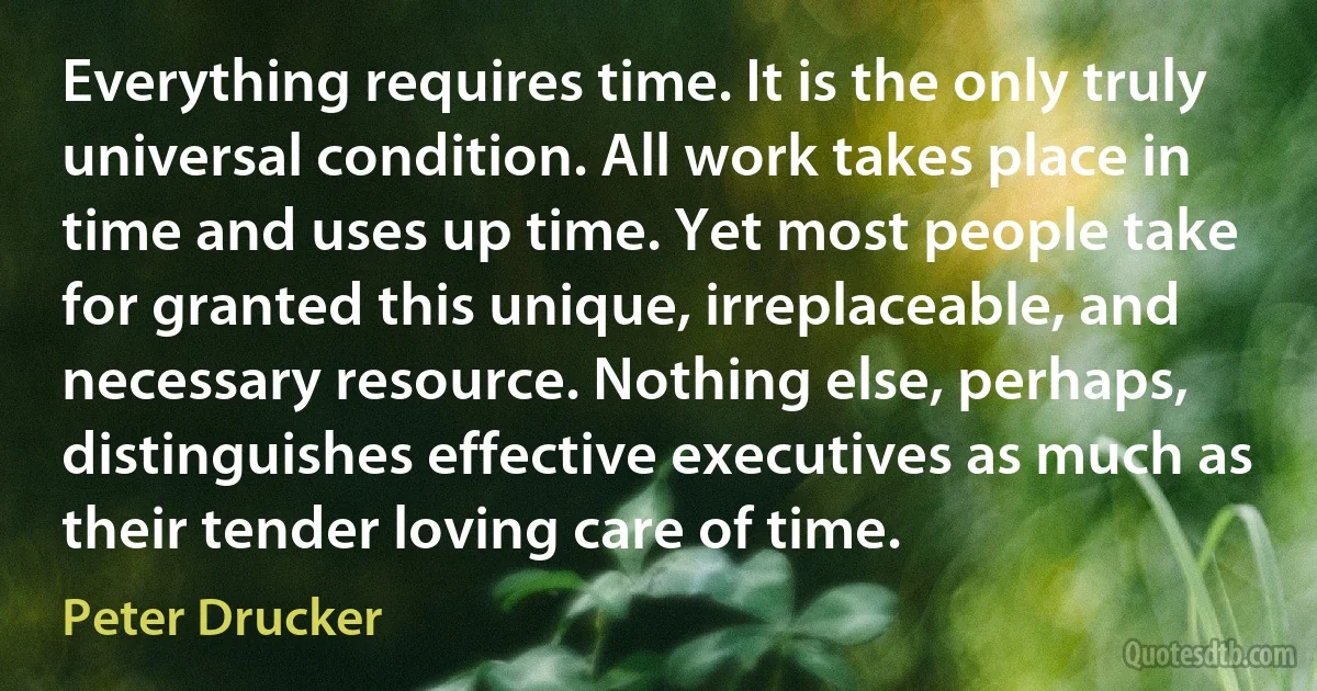 Everything requires time. It is the only truly universal condition. All work takes place in time and uses up time. Yet most people take for granted this unique, irreplaceable, and necessary resource. Nothing else, perhaps, distinguishes effective executives as much as their tender loving care of time. (Peter Drucker)