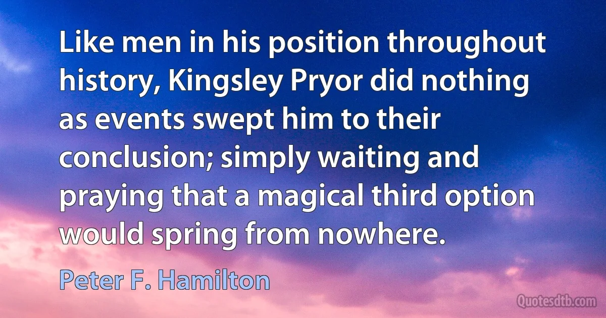 Like men in his position throughout history, Kingsley Pryor did nothing as events swept him to their conclusion; simply waiting and praying that a magical third option would spring from nowhere. (Peter F. Hamilton)