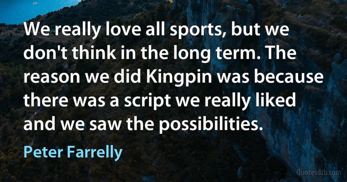 We really love all sports, but we don't think in the long term. The reason we did Kingpin was because there was a script we really liked and we saw the possibilities. (Peter Farrelly)