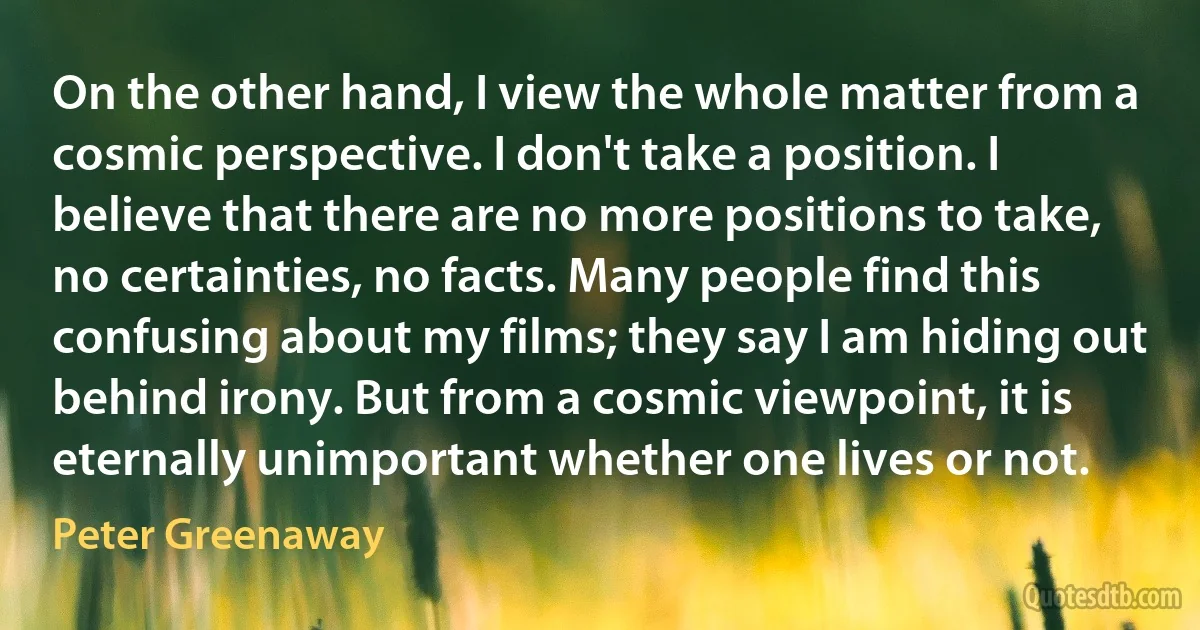 On the other hand, I view the whole matter from a cosmic perspective. I don't take a position. I believe that there are no more positions to take, no certainties, no facts. Many people find this confusing about my films; they say I am hiding out behind irony. But from a cosmic viewpoint, it is eternally unimportant whether one lives or not. (Peter Greenaway)