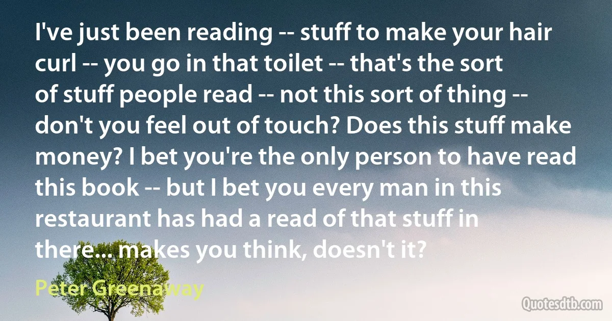 I've just been reading -- stuff to make your hair curl -- you go in that toilet -- that's the sort of stuff people read -- not this sort of thing -- don't you feel out of touch? Does this stuff make money? I bet you're the only person to have read this book -- but I bet you every man in this restaurant has had a read of that stuff in there... makes you think, doesn't it? (Peter Greenaway)