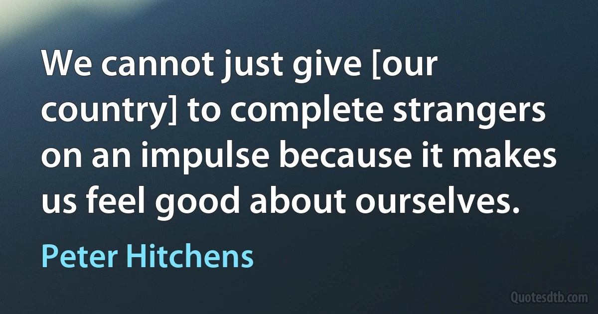 We cannot just give [our country] to complete strangers on an impulse because it makes us feel good about ourselves. (Peter Hitchens)