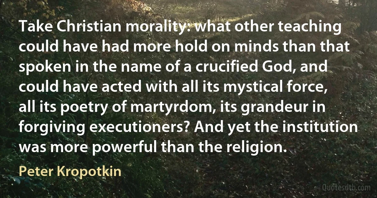 Take Christian morality: what other teaching could have had more hold on minds than that spoken in the name of a crucified God, and could have acted with all its mystical force, all its poetry of martyrdom, its grandeur in forgiving executioners? And yet the institution was more powerful than the religion. (Peter Kropotkin)