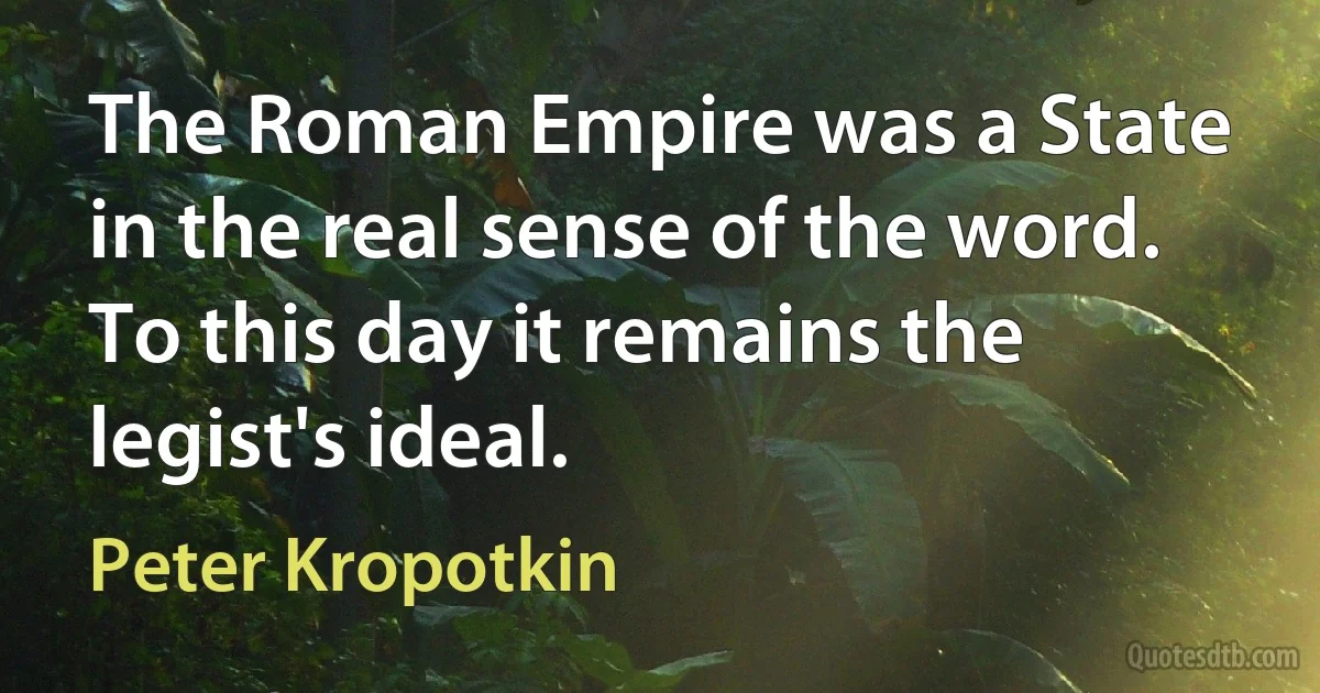 The Roman Empire was a State in the real sense of the word. To this day it remains the legist's ideal. (Peter Kropotkin)