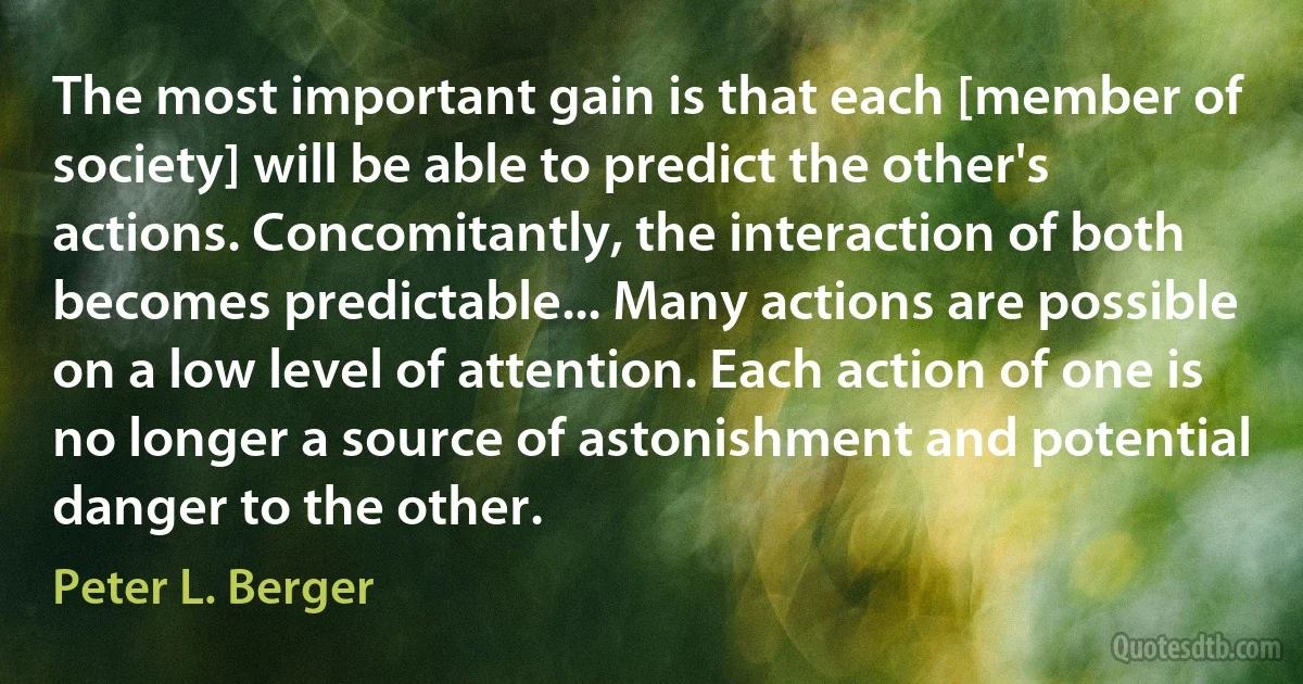 The most important gain is that each [member of society] will be able to predict the other's actions. Concomitantly, the interaction of both becomes predictable... Many actions are possible on a low level of attention. Each action of one is no longer a source of astonishment and potential danger to the other. (Peter L. Berger)