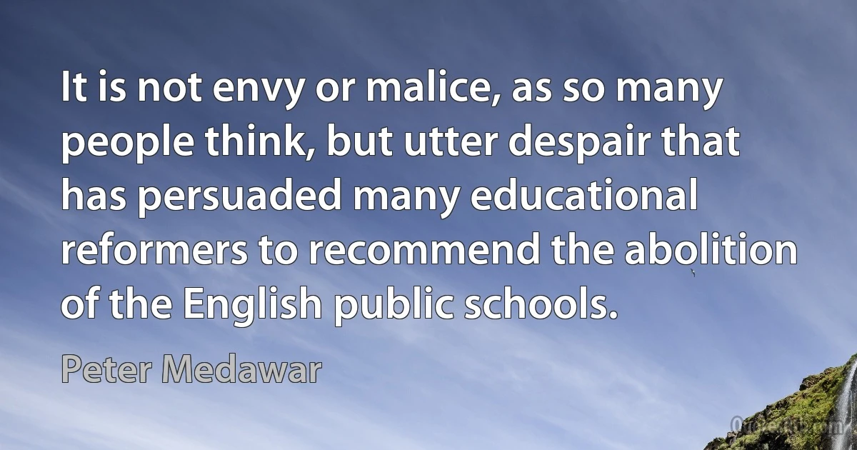 It is not envy or malice, as so many people think, but utter despair that has persuaded many educational reformers to recommend the abolition of the English public schools. (Peter Medawar)