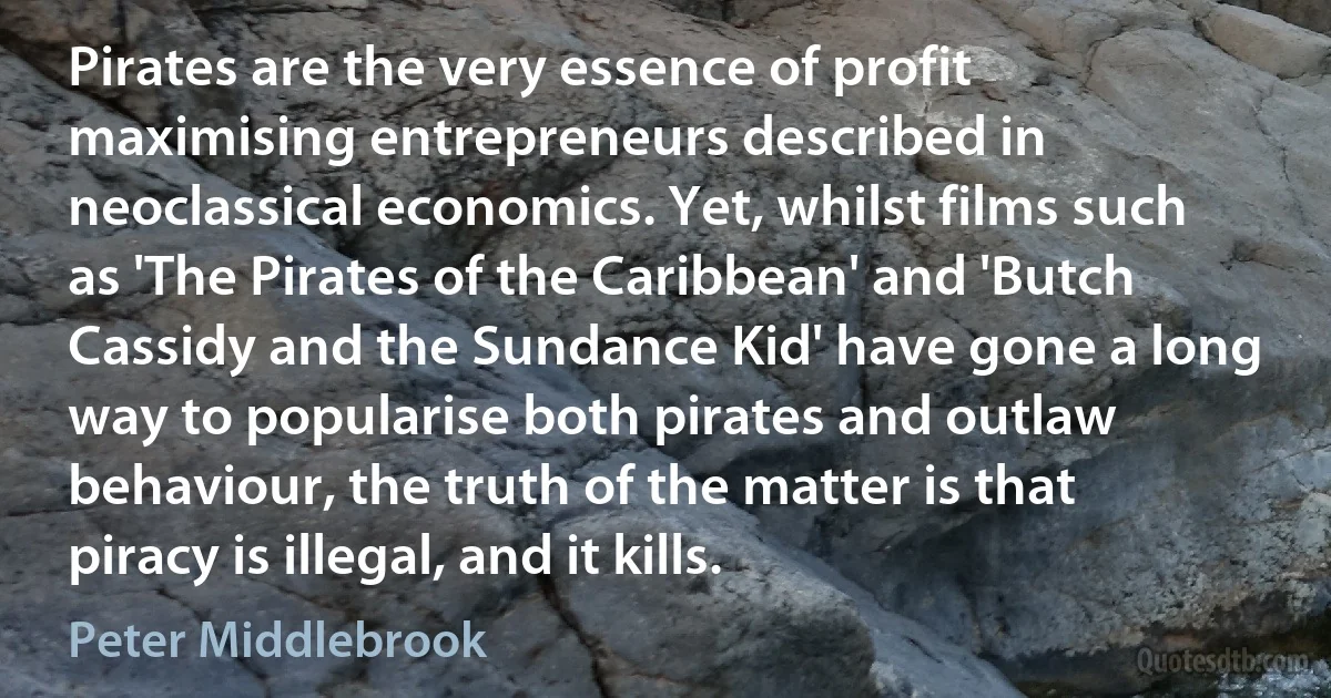 Pirates are the very essence of profit maximising entrepreneurs described in neoclassical economics. Yet, whilst films such as 'The Pirates of the Caribbean' and 'Butch Cassidy and the Sundance Kid' have gone a long way to popularise both pirates and outlaw behaviour, the truth of the matter is that piracy is illegal, and it kills. (Peter Middlebrook)