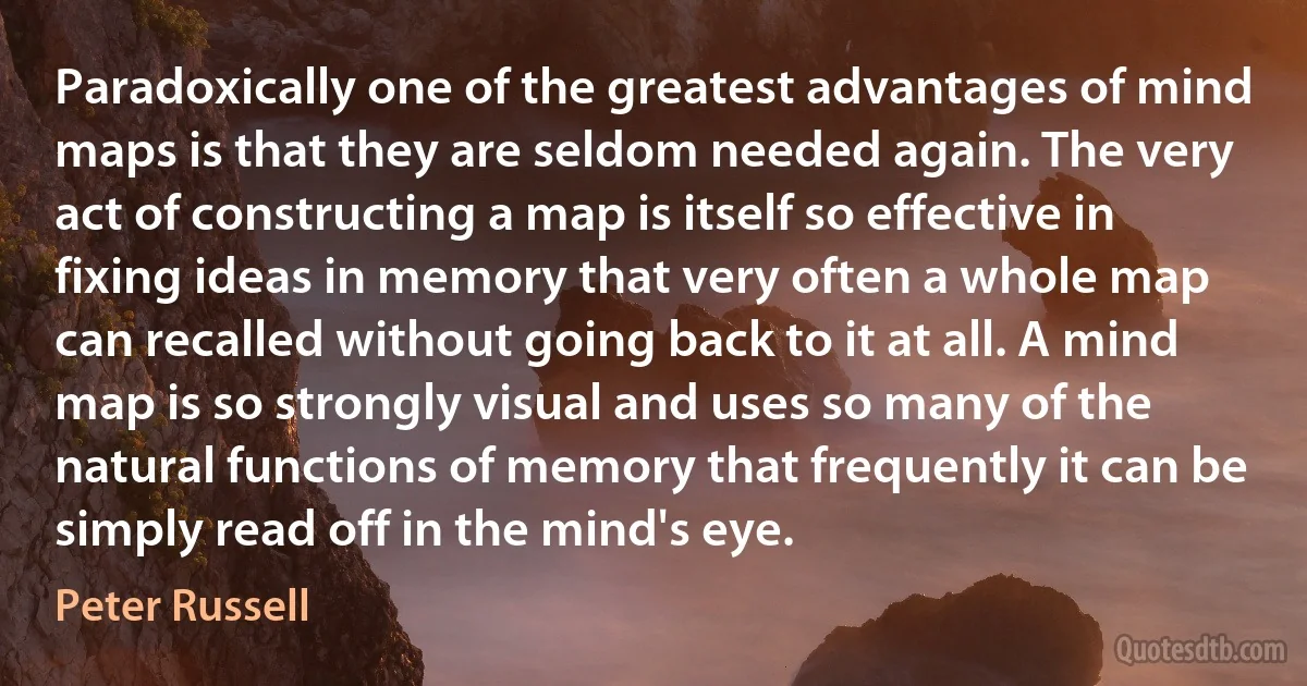 Paradoxically one of the greatest advantages of mind maps is that they are seldom needed again. The very act of constructing a map is itself so effective in fixing ideas in memory that very often a whole map can recalled without going back to it at all. A mind map is so strongly visual and uses so many of the natural functions of memory that frequently it can be simply read off in the mind's eye. (Peter Russell)