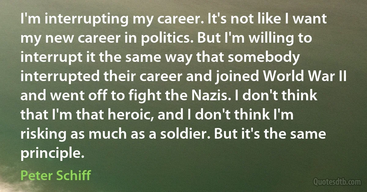 I'm interrupting my career. It's not like I want my new career in politics. But I'm willing to interrupt it the same way that somebody interrupted their career and joined World War II and went off to fight the Nazis. I don't think that I'm that heroic, and I don't think I'm risking as much as a soldier. But it's the same principle. (Peter Schiff)