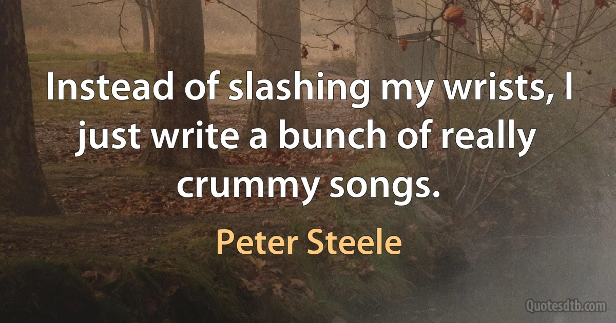 Instead of slashing my wrists, I just write a bunch of really crummy songs. (Peter Steele)