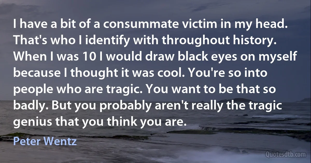 I have a bit of a consummate victim in my head. That's who I identify with throughout history. When I was 10 I would draw black eyes on myself because I thought it was cool. You're so into people who are tragic. You want to be that so badly. But you probably aren't really the tragic genius that you think you are. (Peter Wentz)