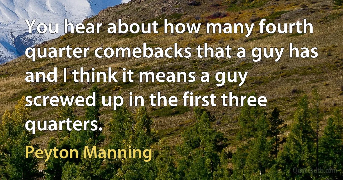 You hear about how many fourth quarter comebacks that a guy has and I think it means a guy screwed up in the first three quarters. (Peyton Manning)