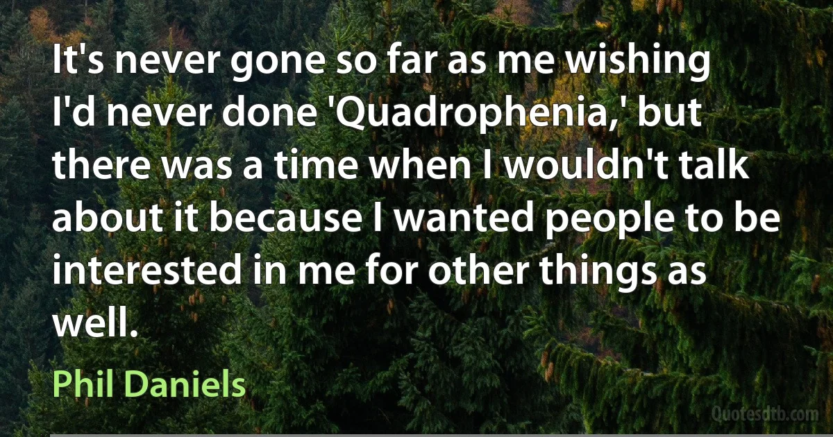 It's never gone so far as me wishing I'd never done 'Quadrophenia,' but there was a time when I wouldn't talk about it because I wanted people to be interested in me for other things as well. (Phil Daniels)