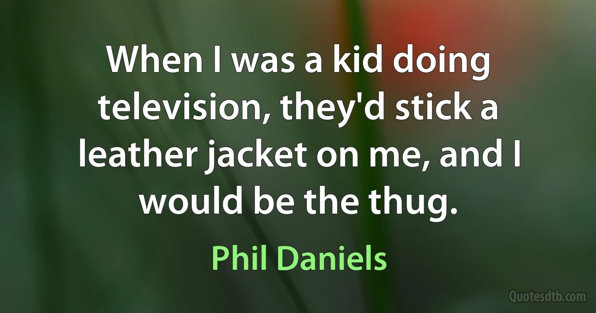 When I was a kid doing television, they'd stick a leather jacket on me, and I would be the thug. (Phil Daniels)