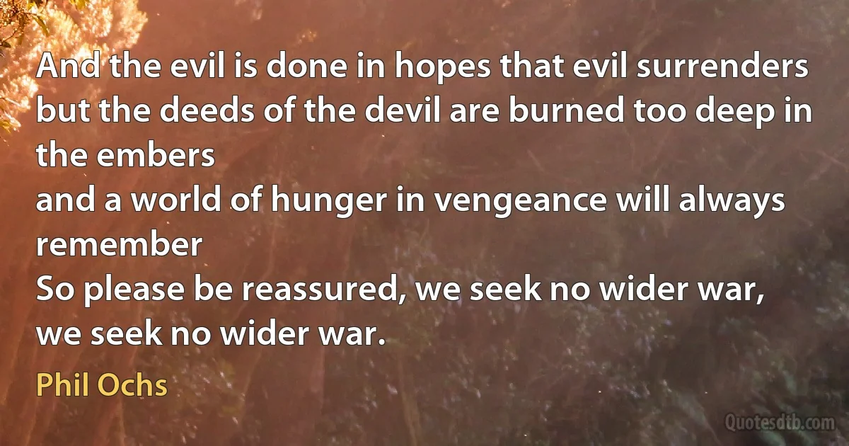 And the evil is done in hopes that evil surrenders
but the deeds of the devil are burned too deep in the embers
and a world of hunger in vengeance will always remember
So please be reassured, we seek no wider war,
we seek no wider war. (Phil Ochs)