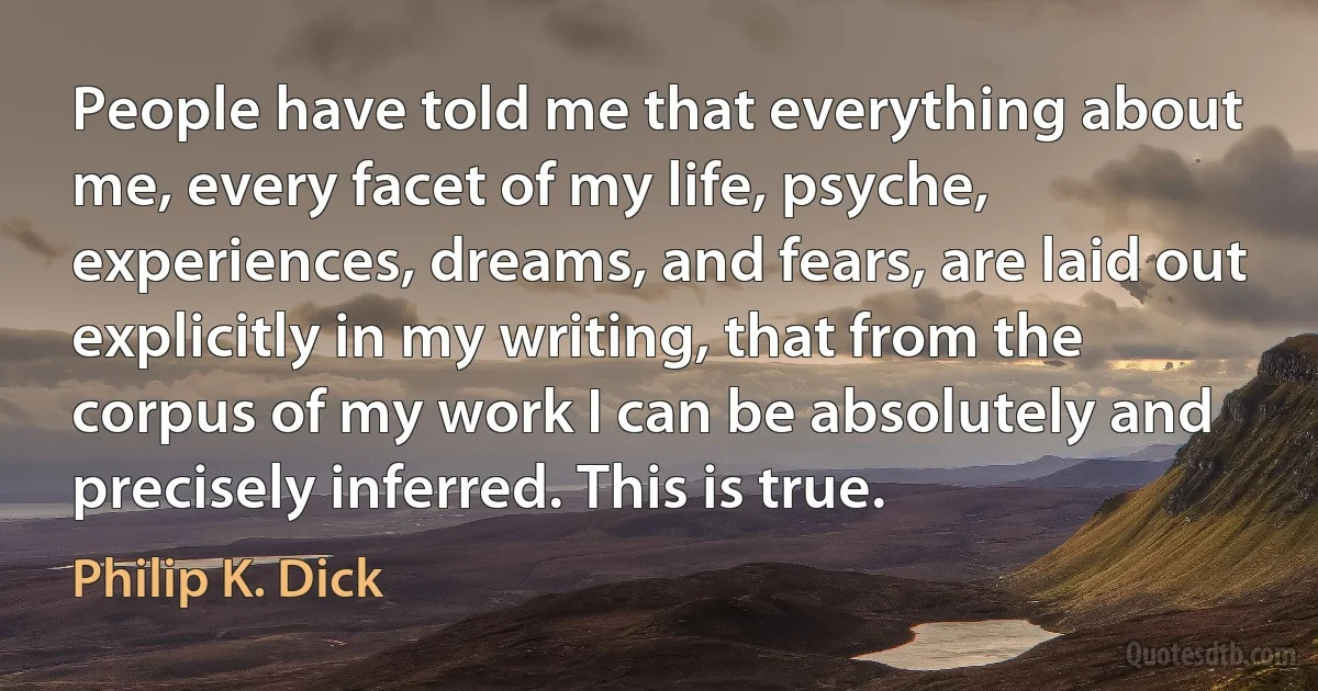 People have told me that everything about me, every facet of my life, psyche, experiences, dreams, and fears, are laid out explicitly in my writing, that from the corpus of my work I can be absolutely and precisely inferred. This is true. (Philip K. Dick)