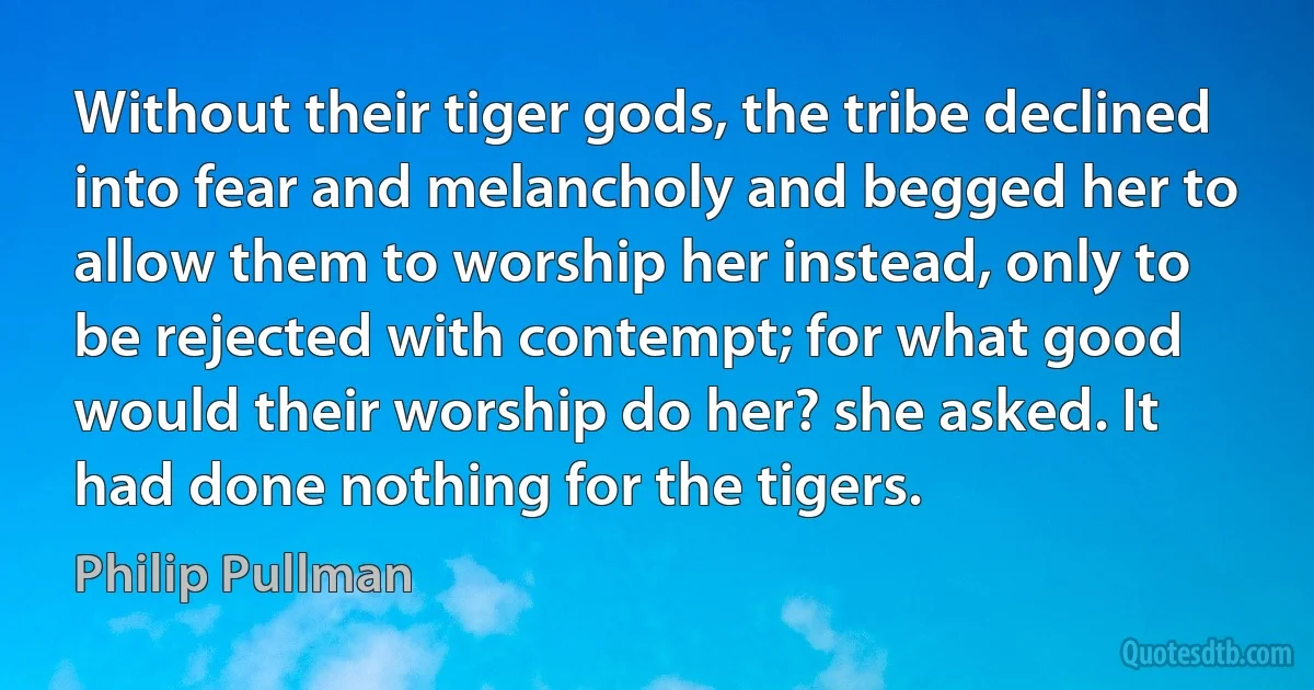 Without their tiger gods, the tribe declined into fear and melancholy and begged her to allow them to worship her instead, only to be rejected with contempt; for what good would their worship do her? she asked. It had done nothing for the tigers. (Philip Pullman)