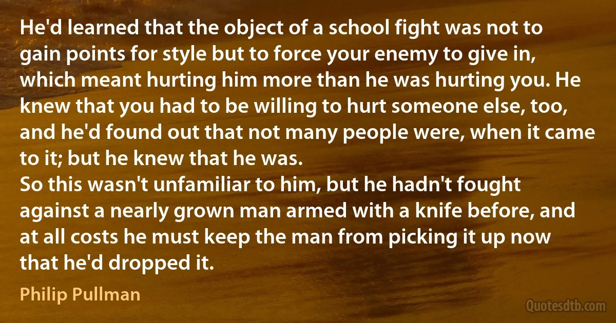 He'd learned that the object of a school fight was not to gain points for style but to force your enemy to give in, which meant hurting him more than he was hurting you. He knew that you had to be willing to hurt someone else, too, and he'd found out that not many people were, when it came to it; but he knew that he was.
So this wasn't unfamiliar to him, but he hadn't fought against a nearly grown man armed with a knife before, and at all costs he must keep the man from picking it up now that he'd dropped it. (Philip Pullman)