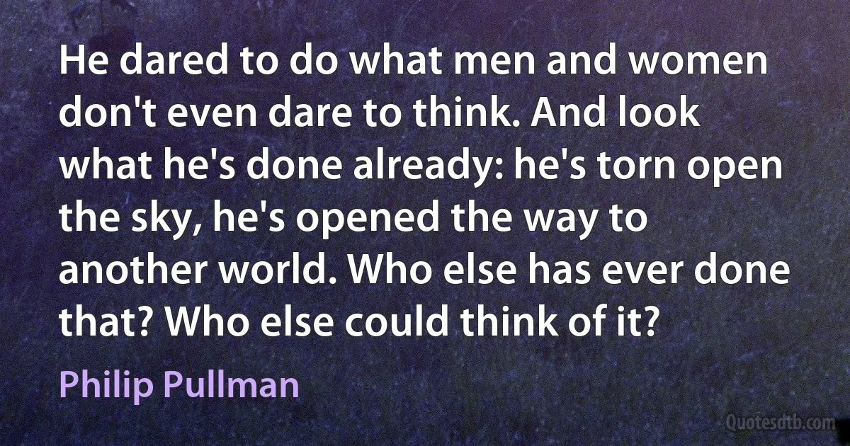 He dared to do what men and women don't even dare to think. And look what he's done already: he's torn open the sky, he's opened the way to another world. Who else has ever done that? Who else could think of it? (Philip Pullman)