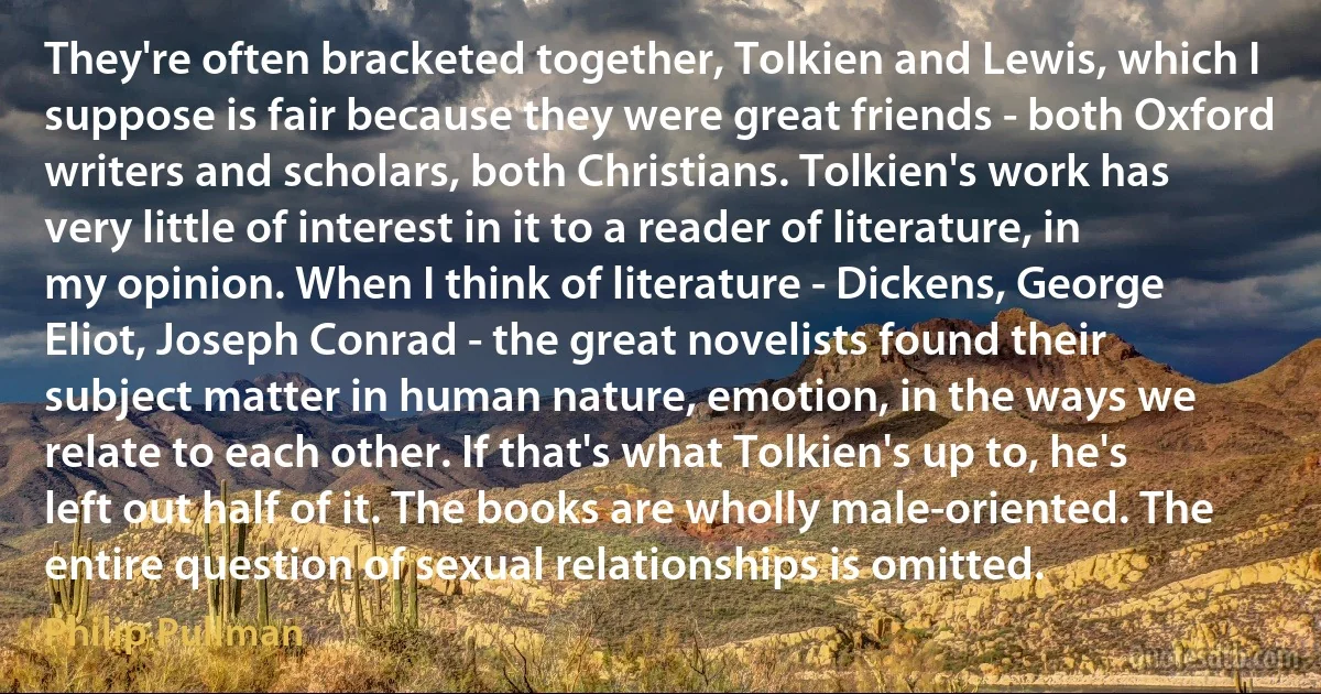 They're often bracketed together, Tolkien and Lewis, which I suppose is fair because they were great friends - both Oxford writers and scholars, both Christians. Tolkien's work has very little of interest in it to a reader of literature, in my opinion. When I think of literature - Dickens, George Eliot, Joseph Conrad - the great novelists found their subject matter in human nature, emotion, in the ways we relate to each other. If that's what Tolkien's up to, he's left out half of it. The books are wholly male-oriented. The entire question of sexual relationships is omitted. (Philip Pullman)