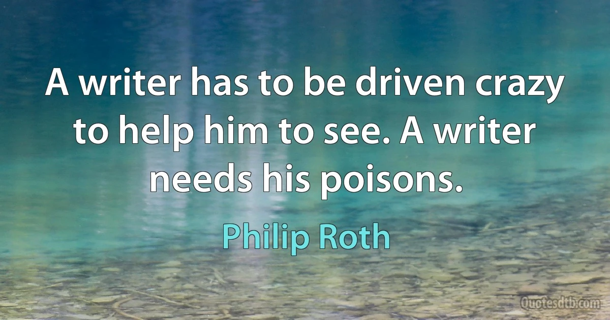 A writer has to be driven crazy to help him to see. A writer needs his poisons. (Philip Roth)