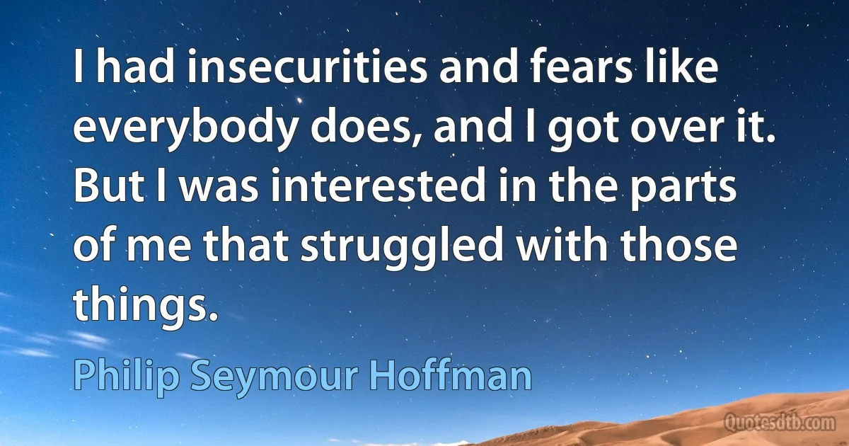 I had insecurities and fears like everybody does, and I got over it. But I was interested in the parts of me that struggled with those things. (Philip Seymour Hoffman)