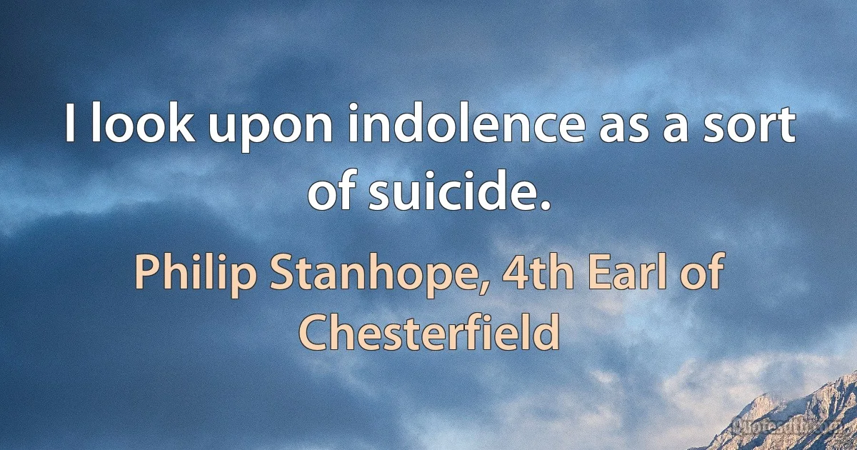 I look upon indolence as a sort of suicide. (Philip Stanhope, 4th Earl of Chesterfield)