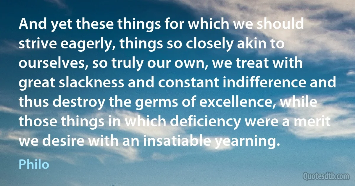 And yet these things for which we should strive eagerly, things so closely akin to ourselves, so truly our own, we treat with great slackness and constant indifference and thus destroy the germs of excellence, while those things in which deficiency were a merit we desire with an insatiable yearning. (Philo)