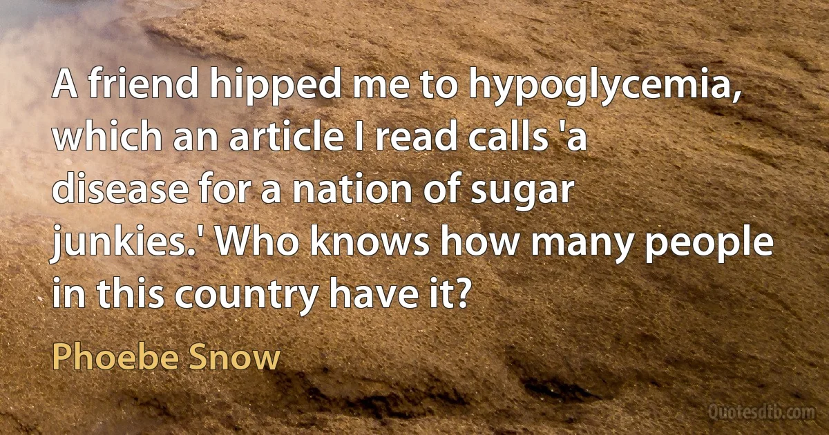 A friend hipped me to hypoglycemia, which an article I read calls 'a disease for a nation of sugar junkies.' Who knows how many people in this country have it? (Phoebe Snow)