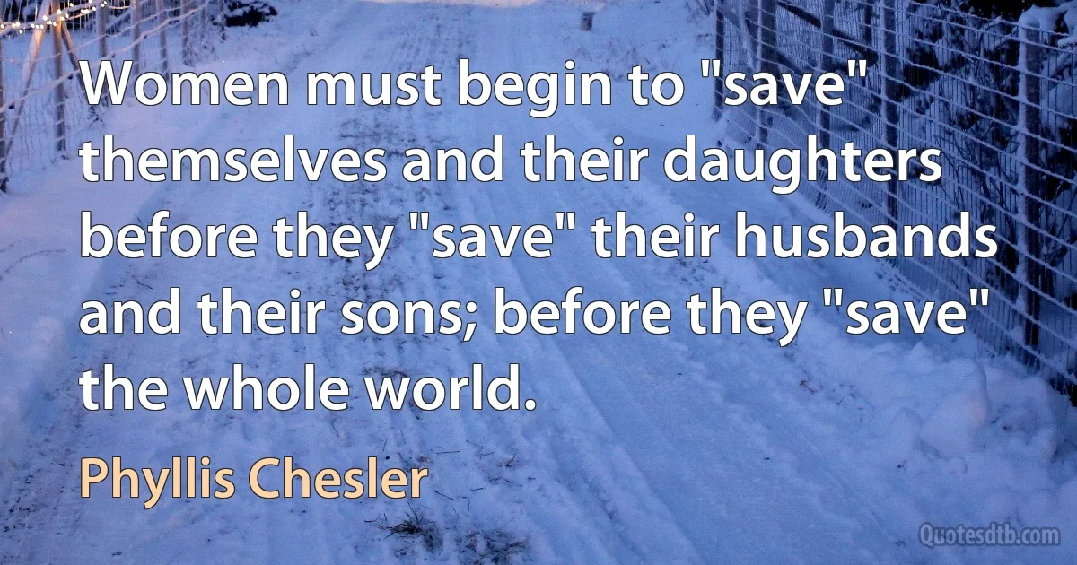 Women must begin to "save" themselves and their daughters before they "save" their husbands and their sons; before they "save" the whole world. (Phyllis Chesler)