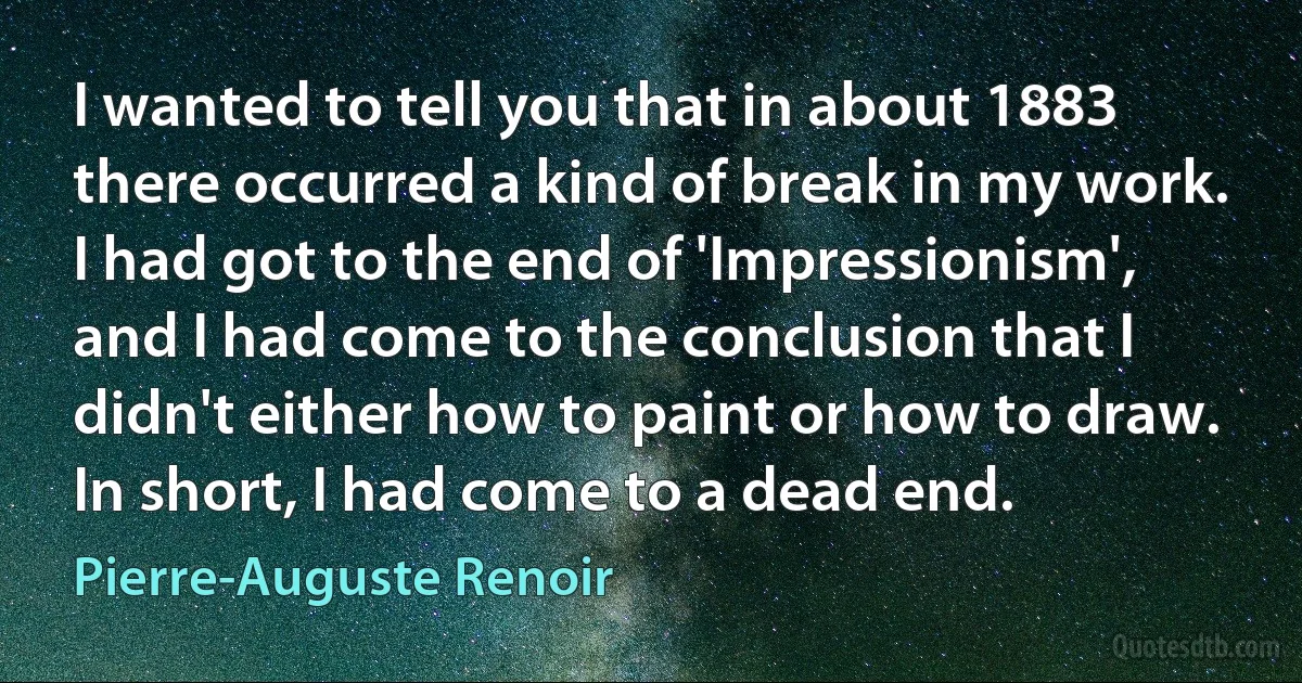 I wanted to tell you that in about 1883 there occurred a kind of break in my work. I had got to the end of 'Impressionism', and I had come to the conclusion that I didn't either how to paint or how to draw. In short, I had come to a dead end. (Pierre-Auguste Renoir)