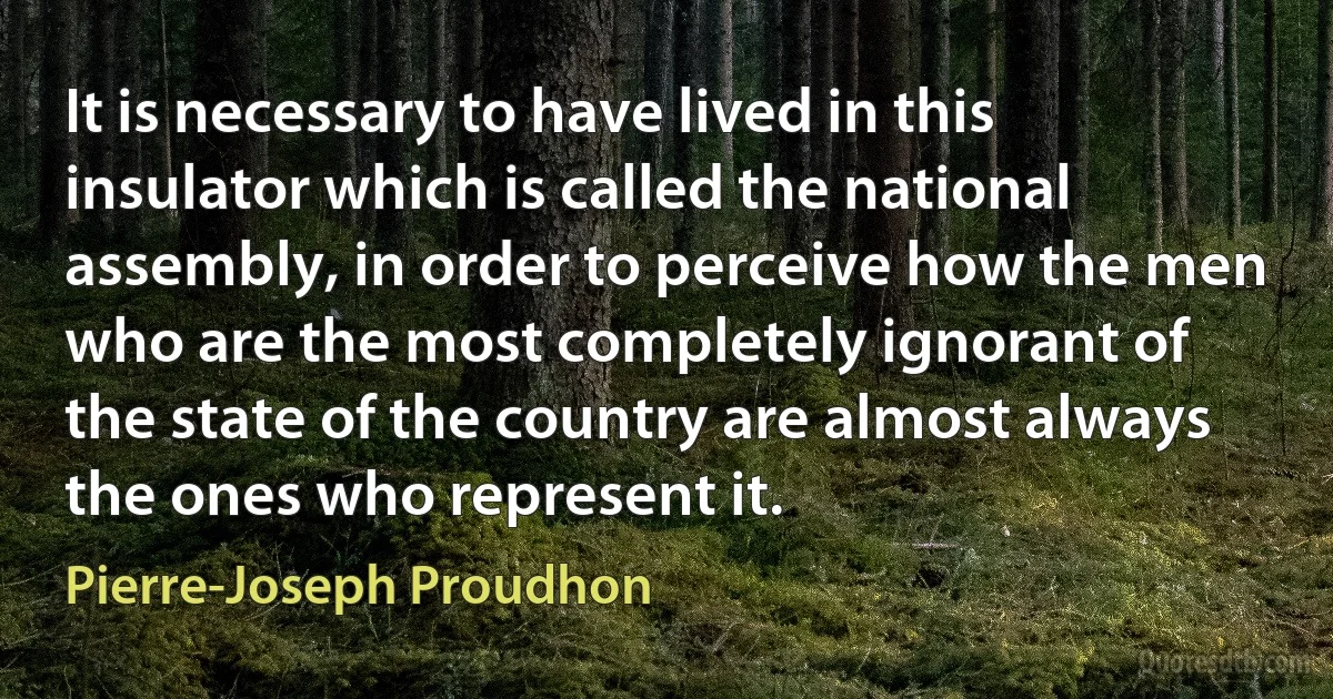 It is necessary to have lived in this insulator which is called the national assembly, in order to perceive how the men who are the most completely ignorant of the state of the country are almost always the ones who represent it. (Pierre-Joseph Proudhon)