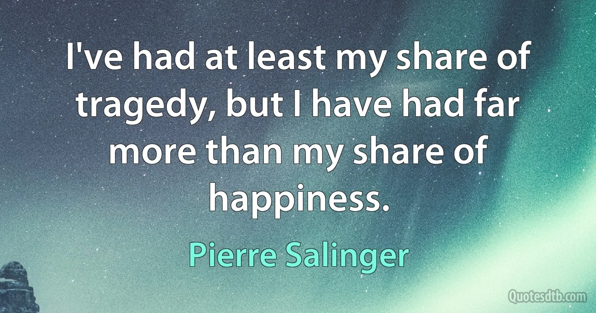 I've had at least my share of tragedy, but I have had far more than my share of happiness. (Pierre Salinger)