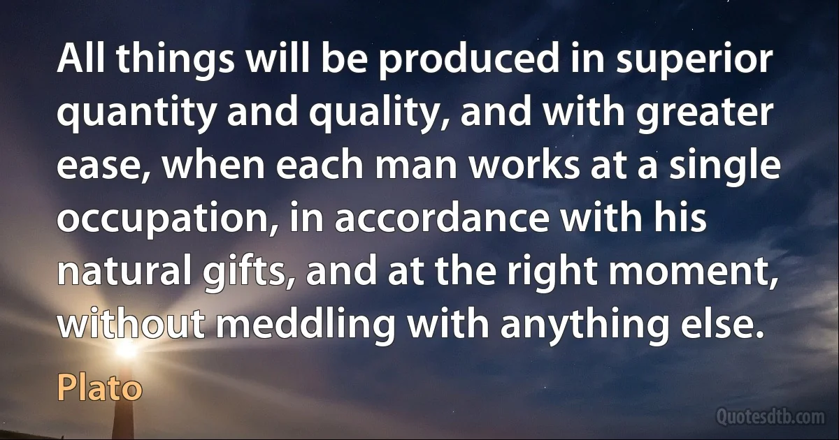 All things will be produced in superior quantity and quality, and with greater ease, when each man works at a single occupation, in accordance with his natural gifts, and at the right moment, without meddling with anything else. (Plato)