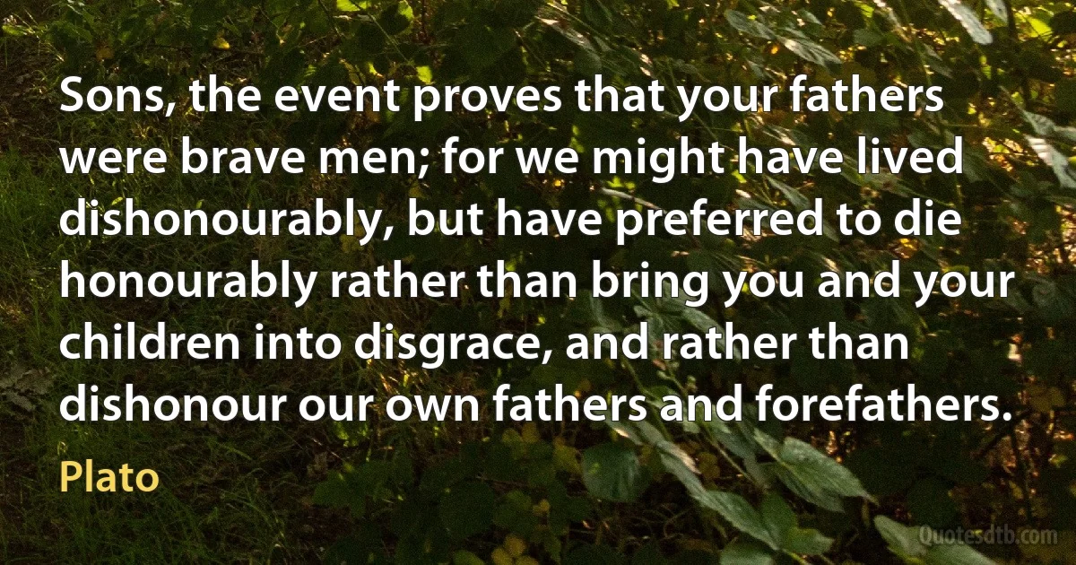 Sons, the event proves that your fathers were brave men; for we might have lived dishonourably, but have preferred to die honourably rather than bring you and your children into disgrace, and rather than dishonour our own fathers and forefathers. (Plato)