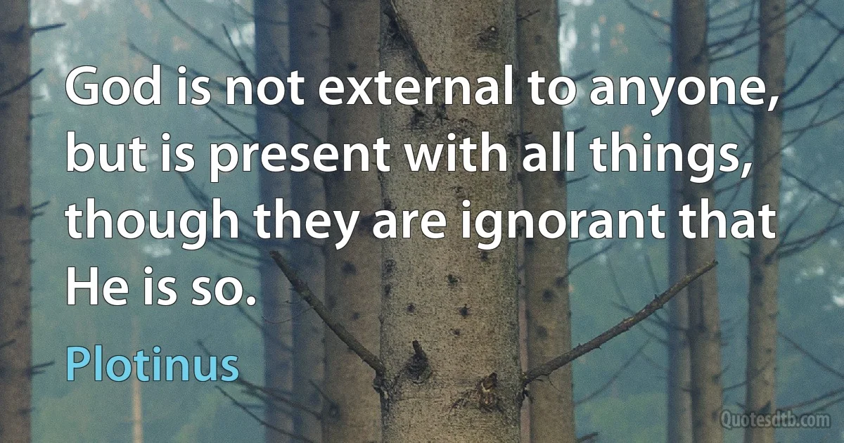 God is not external to anyone, but is present with all things, though they are ignorant that He is so. (Plotinus)