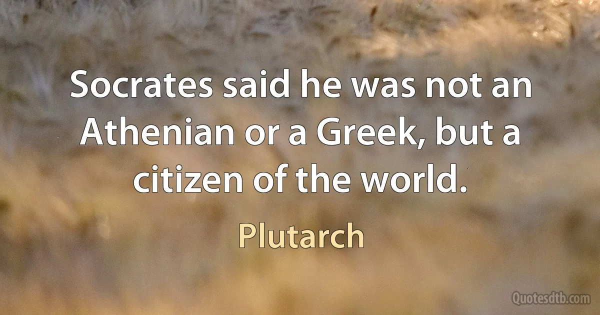 Socrates said he was not an Athenian or a Greek, but a citizen of the world. (Plutarch)