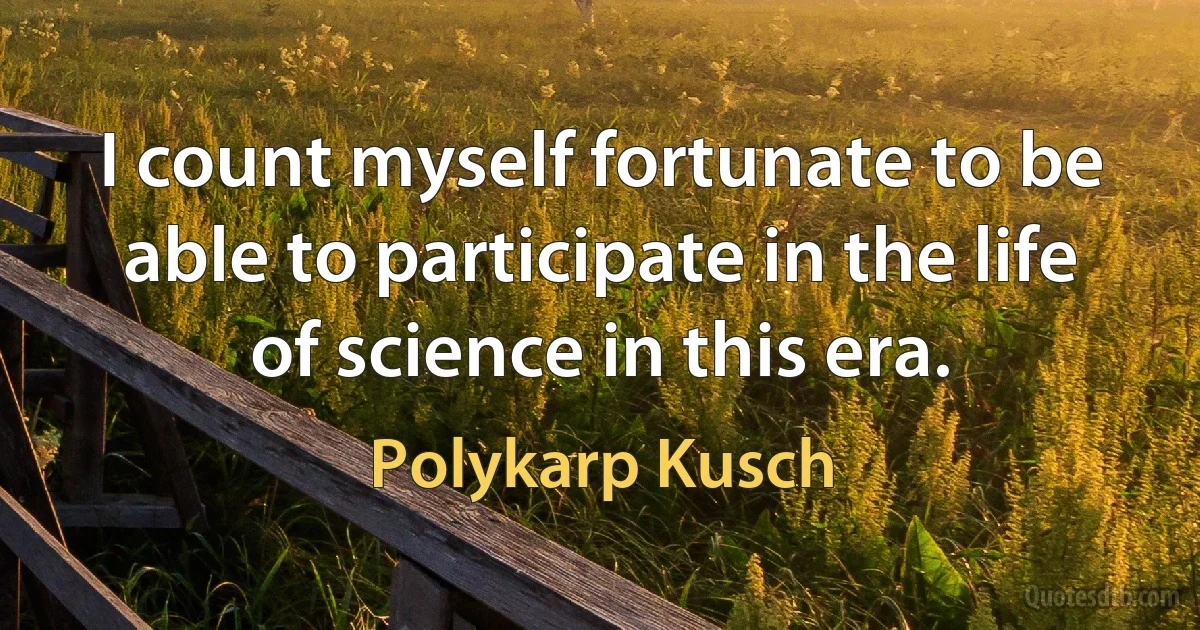 I count myself fortunate to be able to participate in the life of science in this era. (Polykarp Kusch)